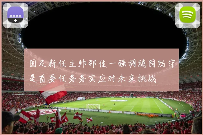 国足新任主帅邵佳一强调稳固防守是首要任务务实应对未来挑战