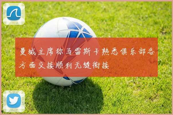 曼城主席称马雷斯卡熟悉俱乐部各方面交接顺利无缝衔接