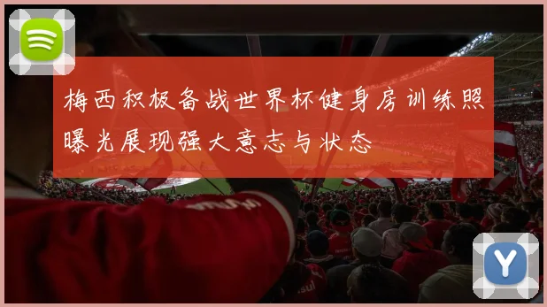 梅西积极备战世界杯健身房训练照曝光展现强大意志与状态