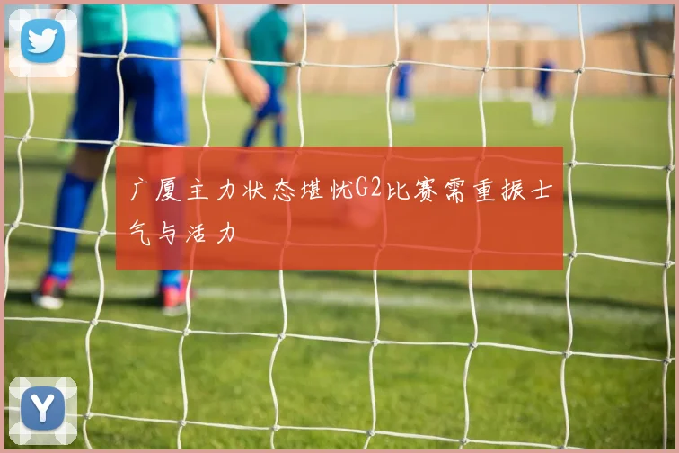 广厦主力状态堪忧G2比赛需重振士气与活力