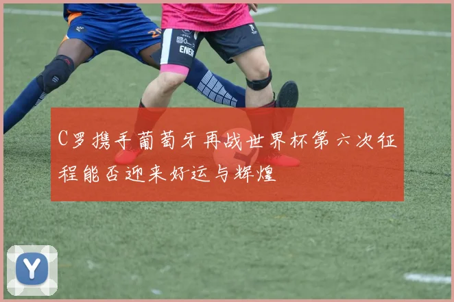 C罗携手葡萄牙再战世界杯第六次征程能否迎来好运与辉煌