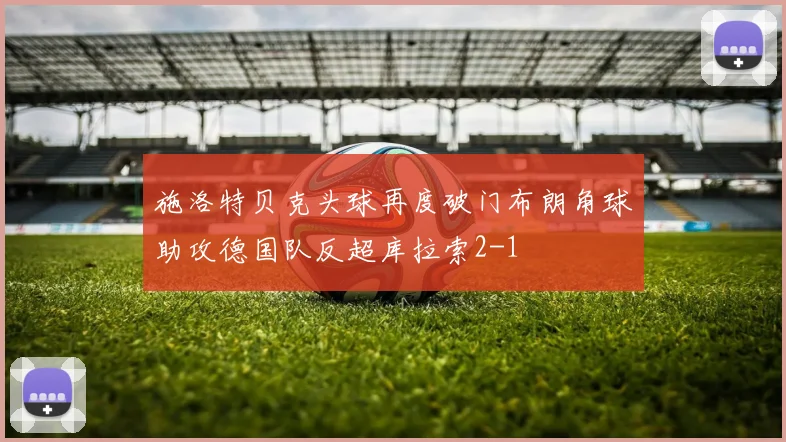 施洛特贝克头球再度破门布朗角球助攻德国队反超库拉索2-1