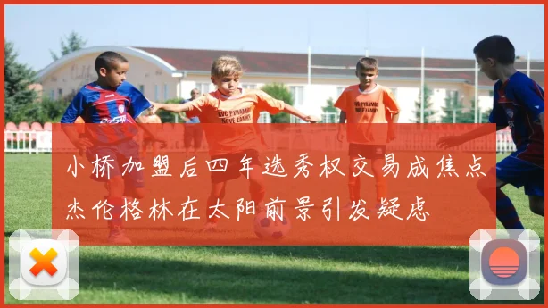 小桥加盟后四年选秀权交易成焦点杰伦格林在太阳前景引发疑虑