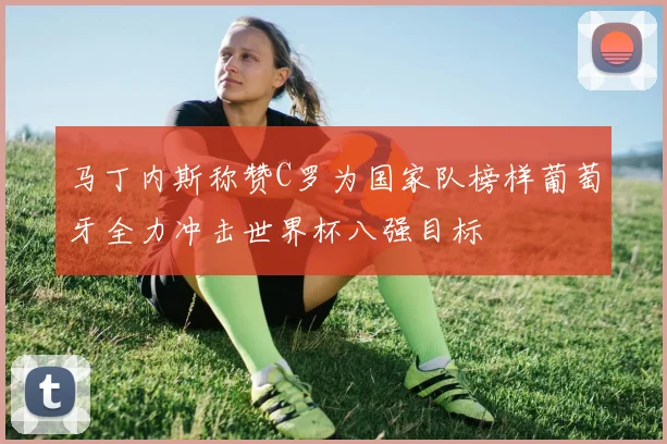 马丁内斯称赞C罗为国家队榜样葡萄牙全力冲击世界杯八强目标