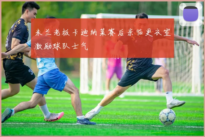 米兰老板卡迪纳莱赛后亲临更衣室激励球队士气