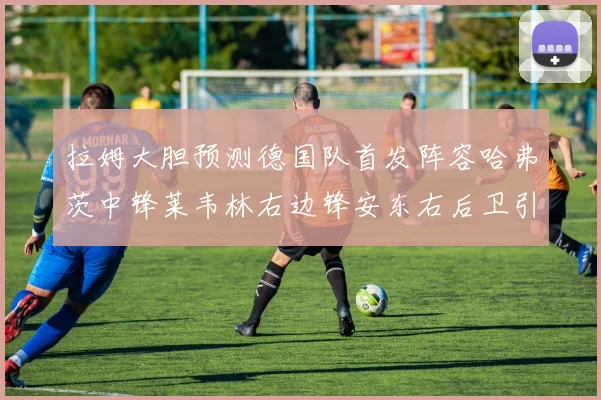 拉姆大胆预测德国队首发阵容哈弗茨中锋莱韦林右边锋安东右后卫引发热议
