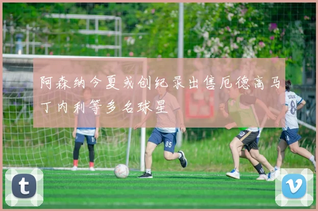 阿森纳今夏或创纪录出售厄德高马丁内利等多名球星