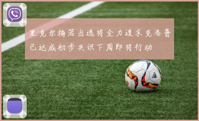 里克尔梅若当选将全力追求克洛普已达成初步共识下周即将行动
