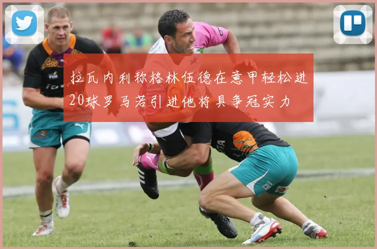 拉瓦内利称格林伍德在意甲轻松进20球罗马若引进他将具争冠实力