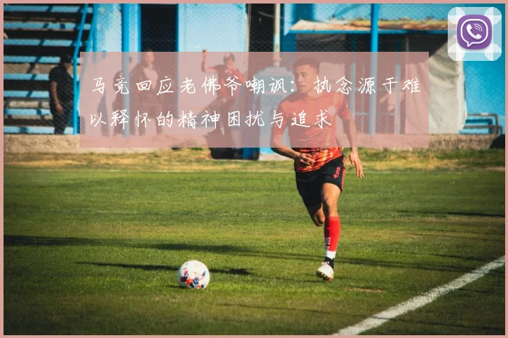 马竞回应老佛爷嘲讽：执念源于难以释怀的精神困扰与追求