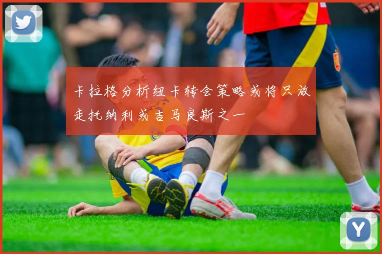 卡拉格分析纽卡转会策略或将只放走托纳利或吉马良斯之一