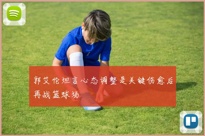 郭艾伦坦言心态调整是关键伤愈后再战篮球场