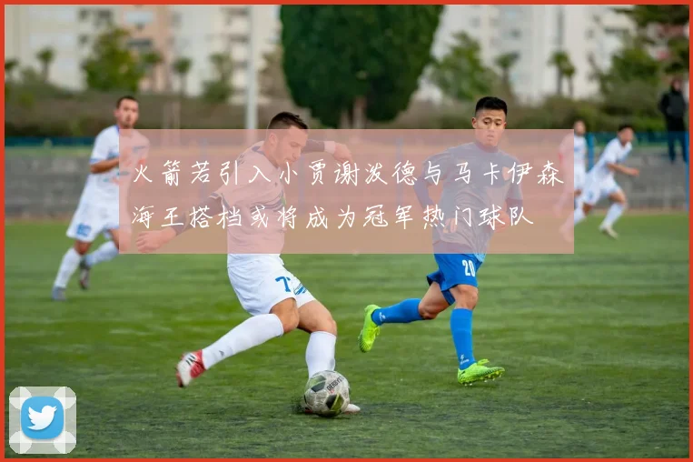 火箭若引入小贾谢泼德与马卡伊森海王搭档或将成为冠军热门球队