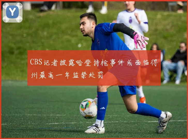 CBS记者披露哈登持枪事件或面临得州最高一年监禁处罚