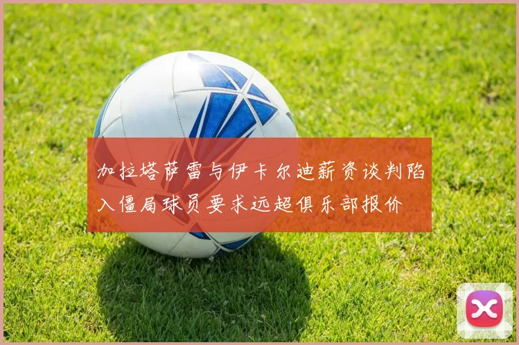 加拉塔萨雷与伊卡尔迪薪资谈判陷入僵局球员要求远超俱乐部报价