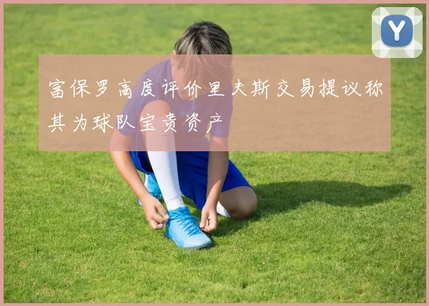 富保罗高度评价里夫斯交易提议称其为球队宝贵资产