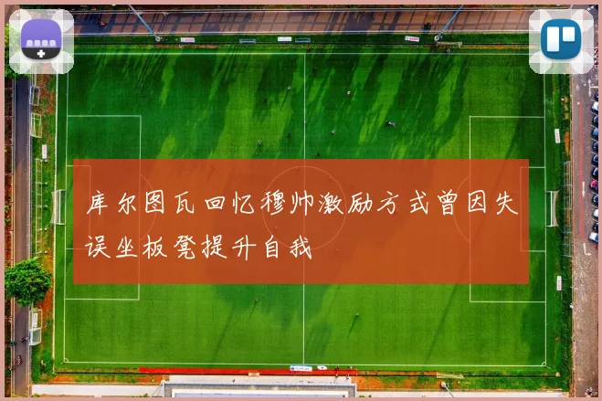 库尔图瓦回忆穆帅激励方式曾因失误坐板凳提升自我
