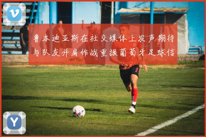 鲁本迪亚斯在社交媒体上发声期待与队友并肩作战重振葡萄牙足球信心