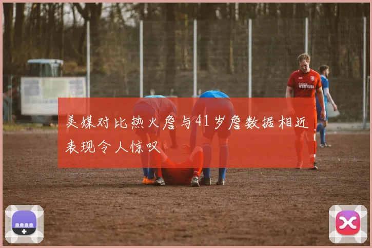 美媒对比热火詹与41岁詹数据相近表现令人惊叹