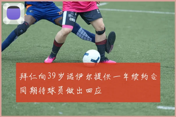 拜仁向39岁诺伊尔提供一年续约合同期待球员做出回应