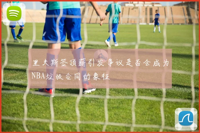 里夫斯签顶薪引发争议是否会成为NBA垃圾合同的象征